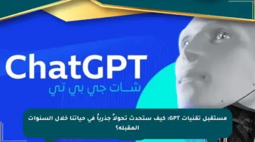 مستقبل تقنيات GPT: كيف ستحدث تحولاً جذرياً في حياتنا خلال السنوات المقبلة؟